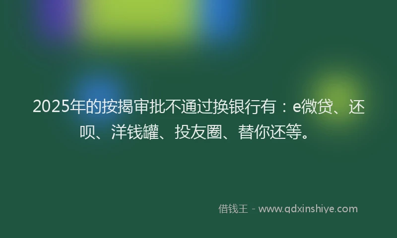 2025年的按揭审批不通过换银行有：e微贷、还呗、洋钱罐、投友圈、替你还等。