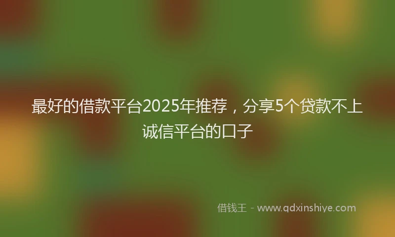 最好的借款平台2025年推荐，分享5个贷款不上诚信平台的口子