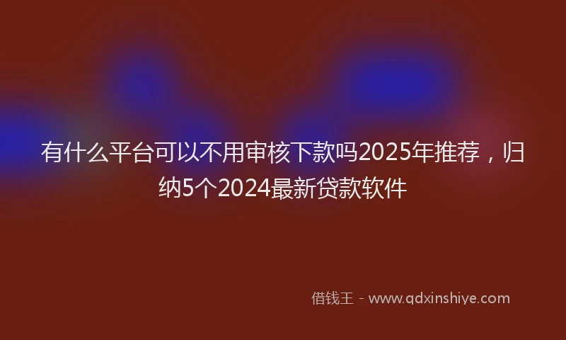 有什么平台可以不用审核下款吗2025年推荐，归纳5个2024最新贷款软件