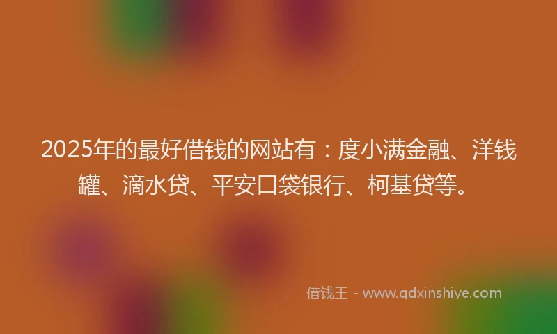 2025年的最好借钱的网站有：度小满金融、洋钱罐、滴水贷、平安口袋银行、柯基贷等。