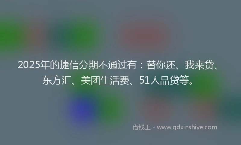 2025年的捷信分期不通过有：替你还、我来贷、东方汇、美团生活费、51人品贷等。