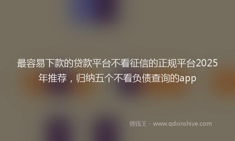 最容易下款的贷款平台不看征信的正规平台2025年推荐，归纳五个不看负债查询的app