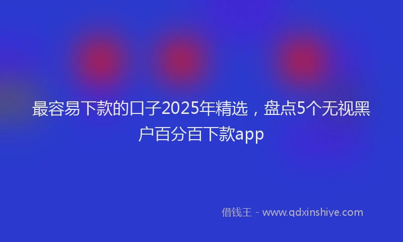 最容易下款的口子2025年精选，盘点5个无视黑户百分百下款app