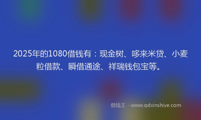 2025年的1080借钱有：现金树、哆来米贷、小麦粒借款、瞬借通途、祥瑞钱包宝等。