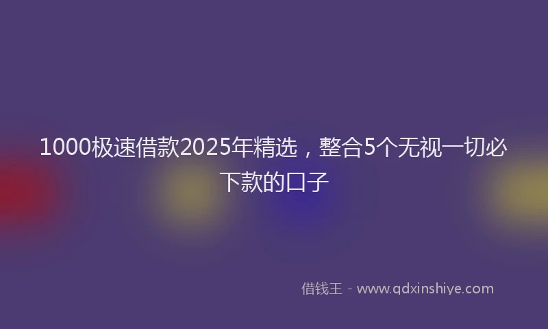 1000极速借款2025年精选，整合5个无视一切必下款的口子