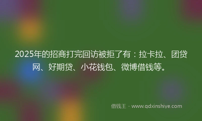 2025年的招商打完回访被拒了有：拉卡拉、团贷网、好期贷、小花钱包、微博借钱等。