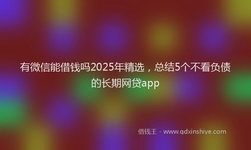 有微信能借钱吗2025年精选，总结5个不看负债的长期网贷app