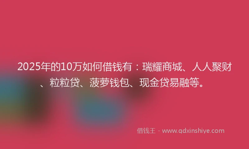 2025年的10万如何借钱有：瑞耀商城、人人聚财、粒粒贷、菠萝钱包、现金贷易融等。