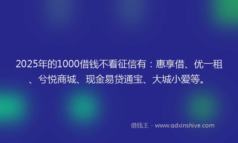 2025年的1000借钱不看征信有：惠享借、优一租、兮悦商城、现金易贷通宝、大城小爱等。