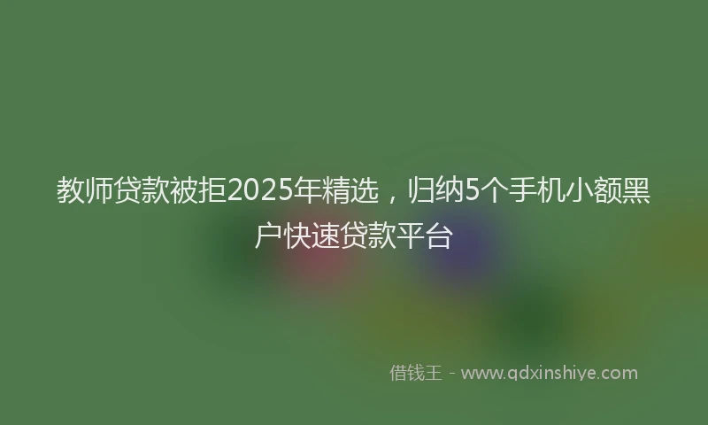 教师贷款被拒2025年精选，归纳5个手机小额黑户快速贷款平台
