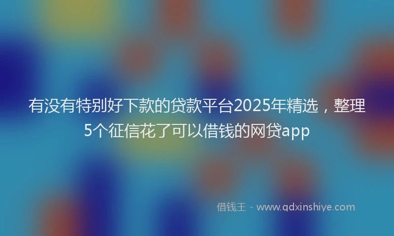 有没有特别好下款的贷款平台2025年精选，整理5个征信花了可以借钱的网贷app