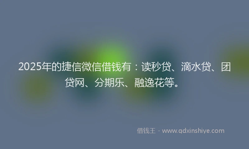 2025年的捷信微信借钱有：读秒贷、滴水贷、团贷网、分期乐、融逸花等。