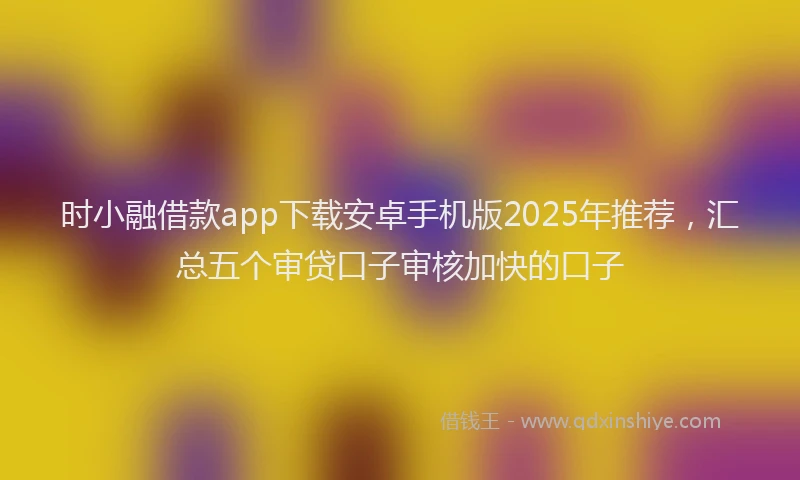 时小融借款app下载安卓手机版2025年推荐，汇总五个审贷口子审核加快的口子