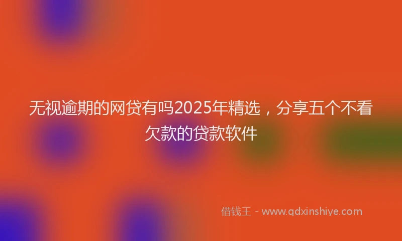 无视逾期的网贷有吗2025年精选，分享五个不看欠款的贷款软件