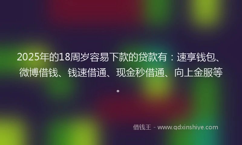2025年的18周岁容易下款的贷款有：速享钱包、微博借钱、钱速借通、现金秒借通、向上金服等。