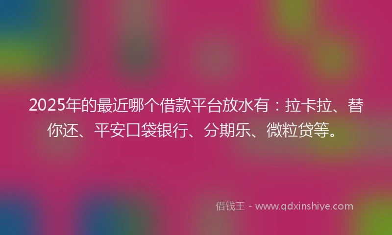 2025年的最近哪个借款平台放水有：拉卡拉、替你还、平安口袋银行、分期乐、微粒贷等。