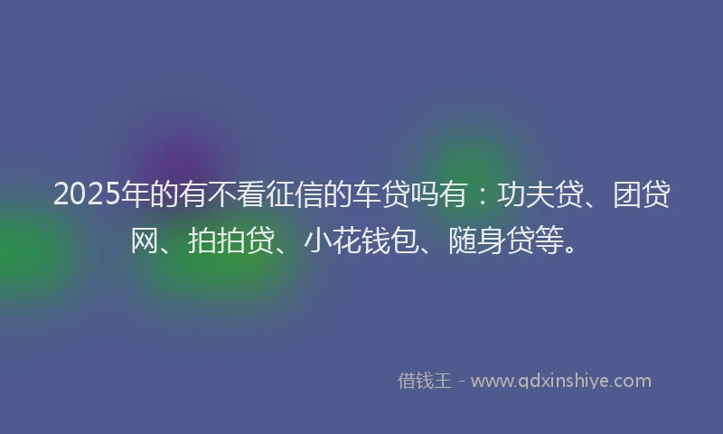 2025年的有不看征信的车贷吗有：功夫贷、团贷网、拍拍贷、小花钱包、随身贷等。