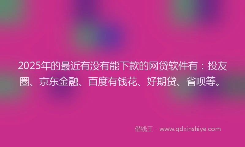 2025年的最近有没有能下款的网贷软件有：投友圈、京东金融、百度有钱花、好期贷、省呗等。