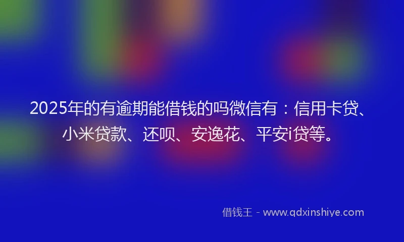 2025年的有逾期能借钱的吗微信有：信用卡贷、小米贷款、还呗、安逸花、平安i贷等。