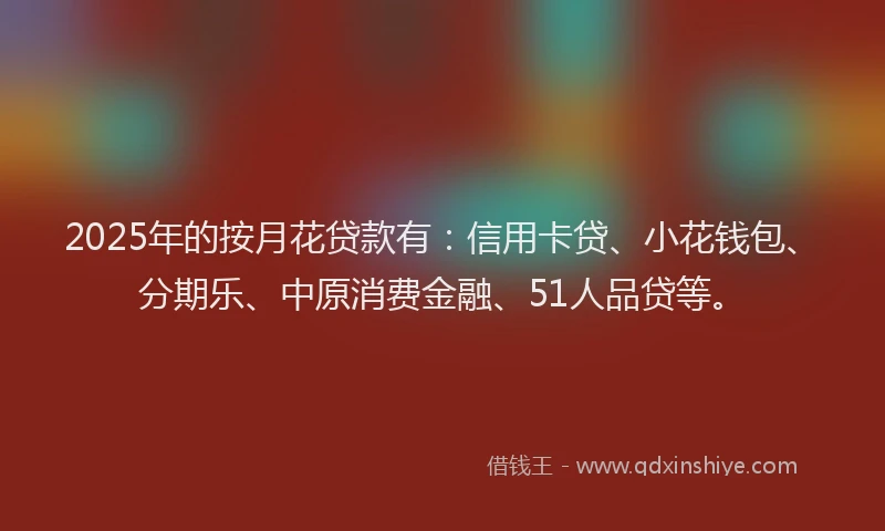 2025年的按月花贷款有：信用卡贷、小花钱包、分期乐、中原消费金融、51人品贷等。