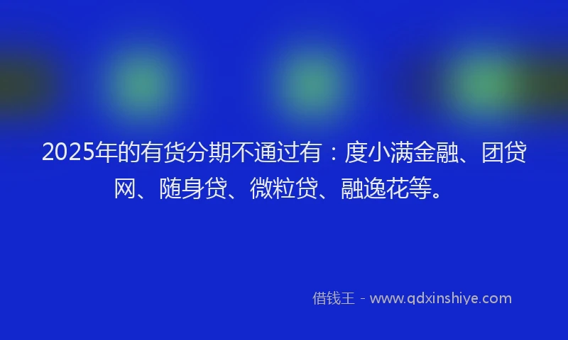 2025年的有货分期不通过有：度小满金融、团贷网、随身贷、微粒贷、融逸花等。