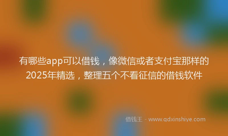 有哪些app可以借钱，像微信或者支付宝那样的2025年精选，整理五个不看征信的借钱软件