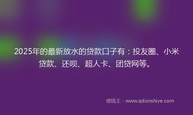 2025年的最新放水的贷款口子有：投友圈、小米贷款、还呗、超人卡、团贷网等。