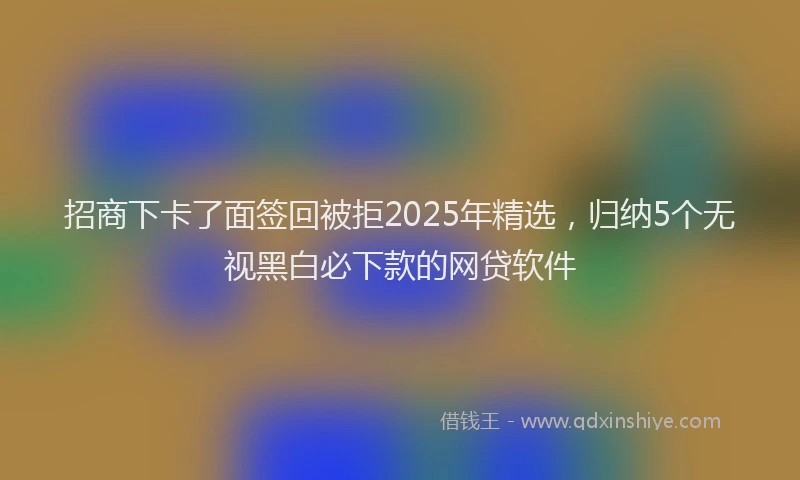 招商下卡了面签回被拒2025年精选，归纳5个无视黑白必下款的网贷软件