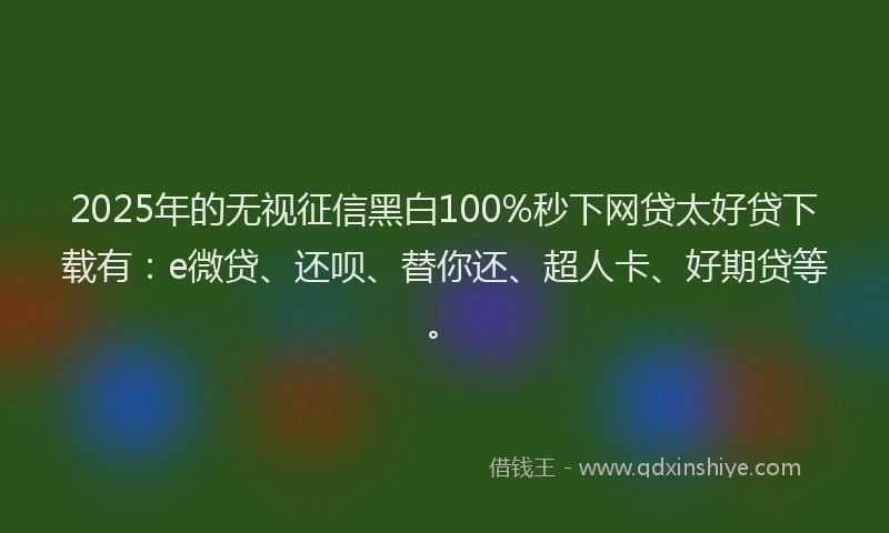 2025年的无视征信黑白100%秒下网贷太好贷下载有：e微贷、还呗、替你还、超人卡、好期贷等。