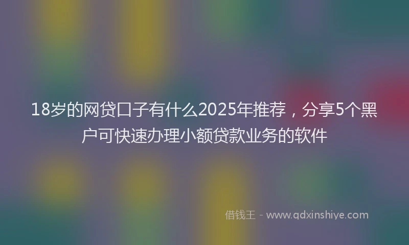 18岁的网贷口子有什么2025年推荐，分享5个黑户可快速办理小额贷款业务的软件