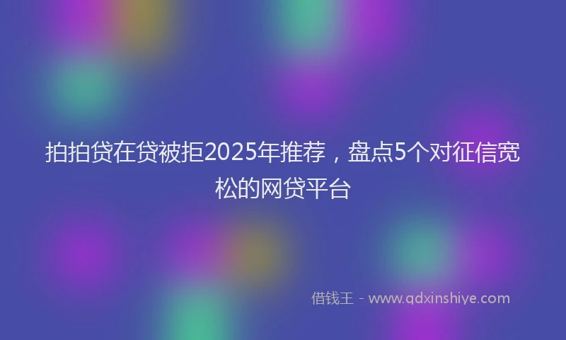 拍拍贷在贷被拒2025年推荐，盘点5个对征信宽松的网贷平台