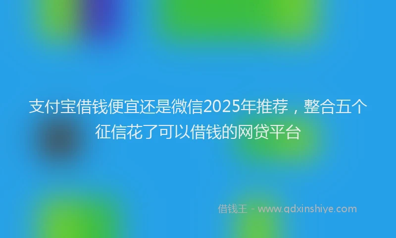 支付宝借钱便宜还是微信2025年推荐，整合五个征信花了可以借钱的网贷平台