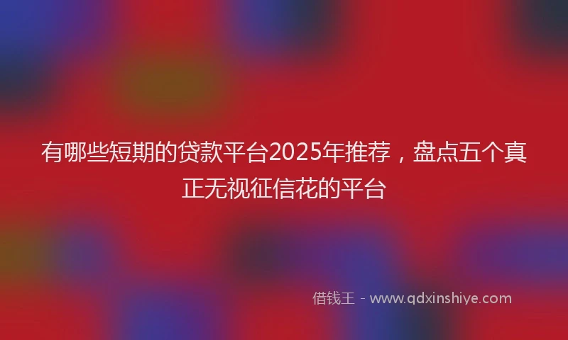 有哪些短期的贷款平台2025年推荐，盘点五个真正无视征信花的平台