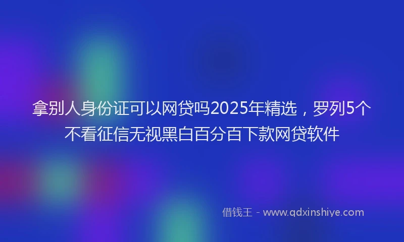 拿别人身份证可以网贷吗2025年精选，罗列5个不看征信无视黑白百分百下款网贷软件
