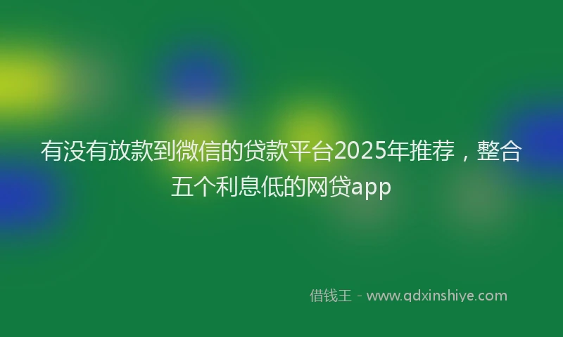 有没有放款到微信的贷款平台2025年推荐，整合五个利息低的网贷app