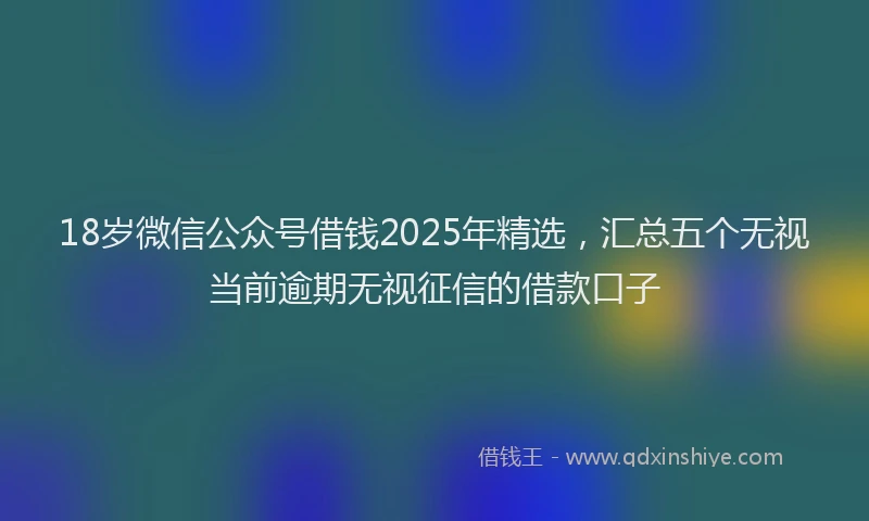18岁微信公众号借钱2025年精选，汇总五个无视当前逾期无视征信的借款口子