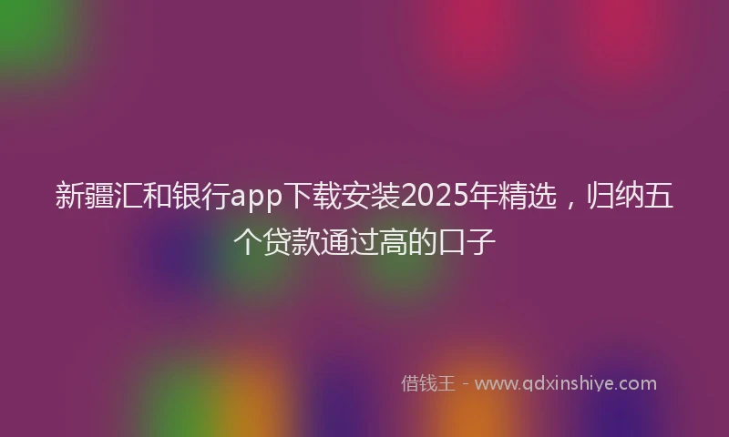 新疆汇和银行app下载安装2025年精选，归纳五个贷款通过高的口子