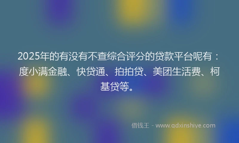 2025年的有没有不查综合评分的贷款平台呢有：度小满金融、快贷通、拍拍贷、美团生活费、柯基贷等。