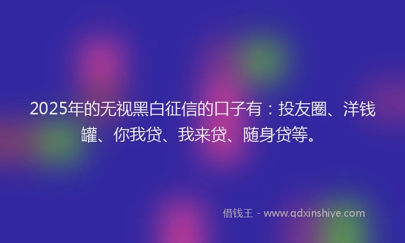 2025年的无视黑白征信的口子有：投友圈、洋钱罐、你我贷、我来贷、随身贷等。