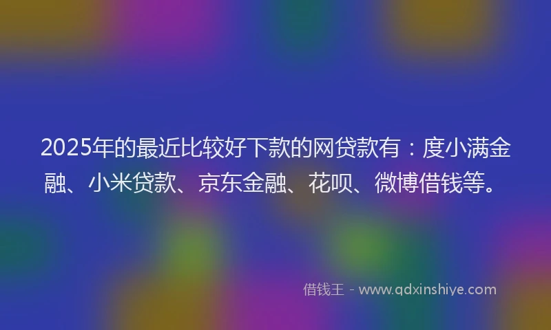 2025年的最近比较好下款的网贷款有：度小满金融、小米贷款、京东金融、花呗、微博借钱等。