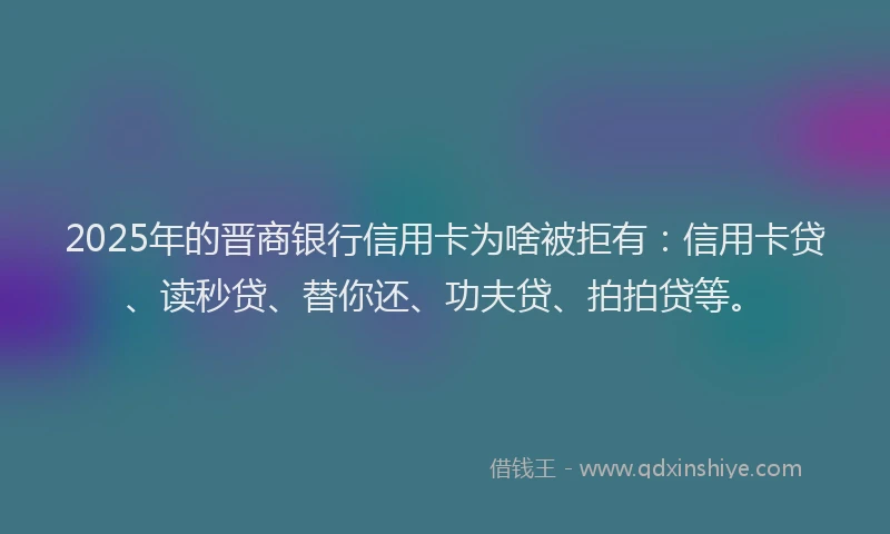 2025年的晋商银行信用卡为啥被拒有：信用卡贷、读秒贷、替你还、功夫贷、拍拍贷等。