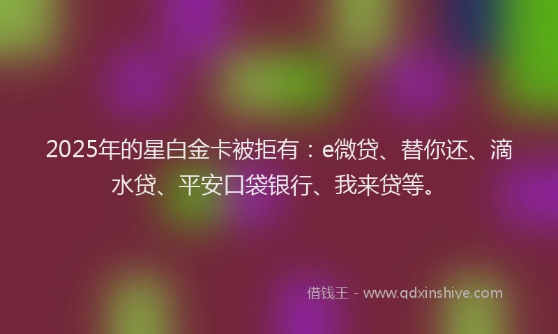 2025年的星白金卡被拒有：e微贷、替你还、滴水贷、平安口袋银行、我来贷等。