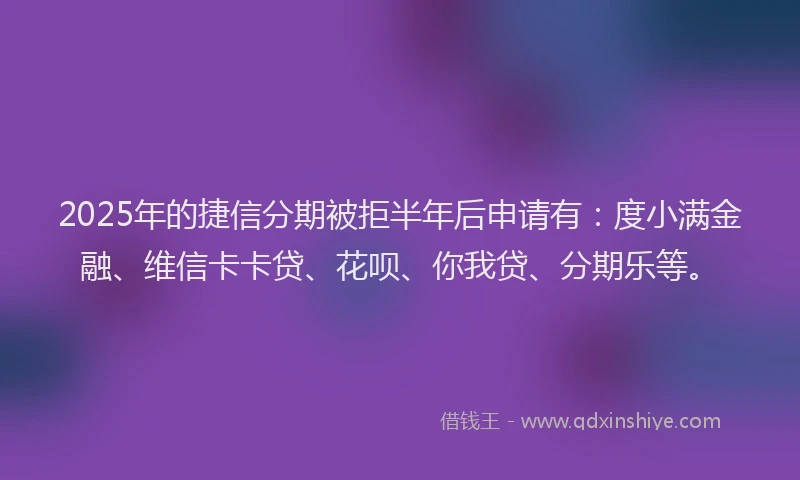 2025年的捷信分期被拒半年后申请有：度小满金融、维信卡卡贷、花呗、你我贷、分期乐等。