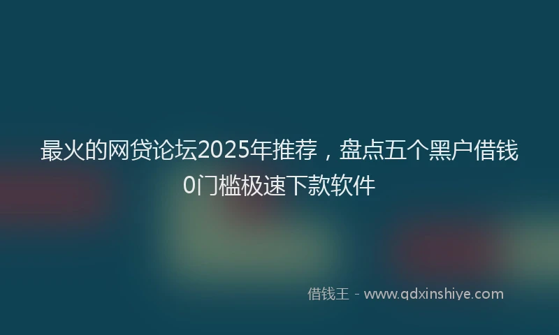 最火的网贷论坛2025年推荐，盘点五个黑户借钱0门槛极速下款软件