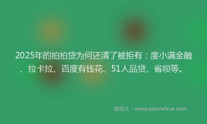 2025年的拍拍贷为何还清了被拒有：度小满金融、拉卡拉、百度有钱花、51人品贷、省呗等。
