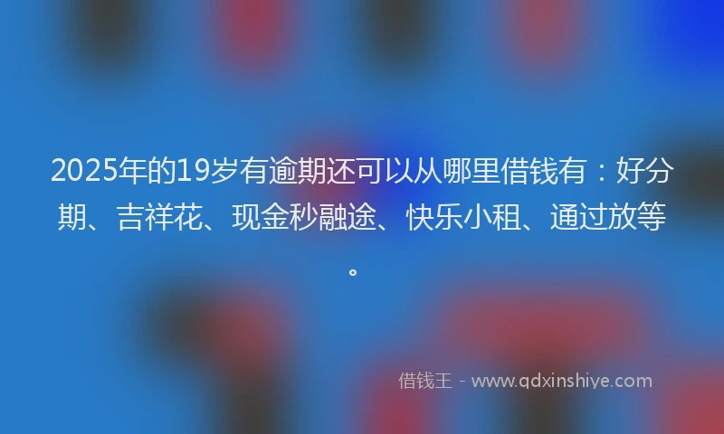 2025年的19岁有逾期还可以从哪里借钱有：好分期、吉祥花、现金秒融途、快乐小租、通过放等。