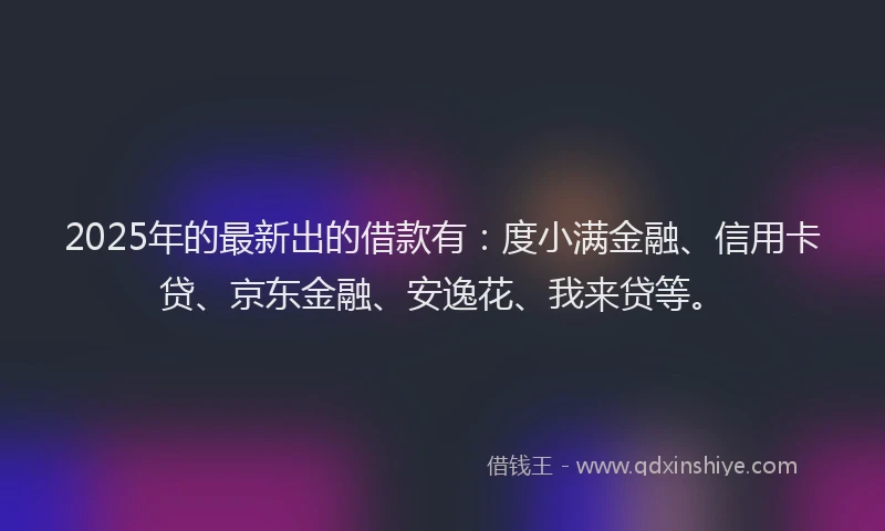 2025年的最新出的借款有：度小满金融、信用卡贷、京东金融、安逸花、我来贷等。