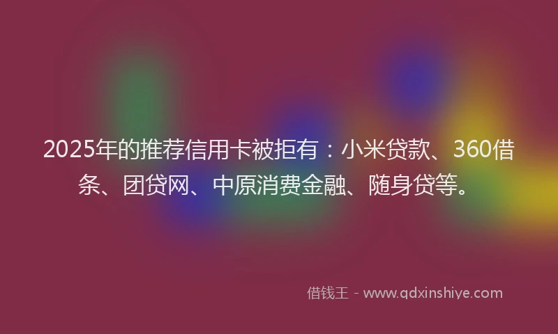 2025年的推荐信用卡被拒有：小米贷款、360借条、团贷网、中原消费金融、随身贷等。