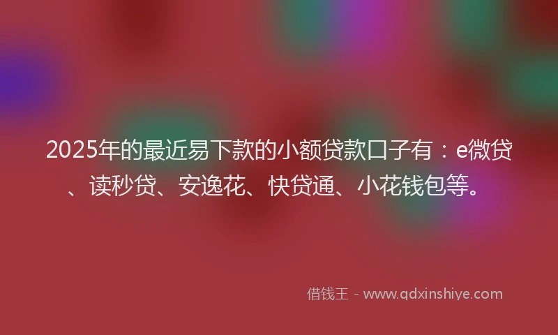 2025年的最近易下款的小额贷款口子有：e微贷、读秒贷、安逸花、快贷通、小花钱包等。