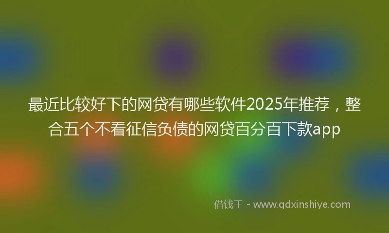 最近比较好下的网贷有哪些软件2025年推荐，整合五个不看征信负债的网贷百分百下款app